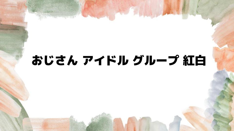 おじさんアイドルグループ紅白出場の魅力